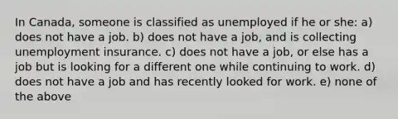 In Canada, someone is classified as unemployed if he or she: a) does not have a job. b) does not have a job, and is collecting unemployment insurance. c) does not have a job, or else has a job but is looking for a different one while continuing to work. d) does not have a job and has recently looked for work. e) none of the above