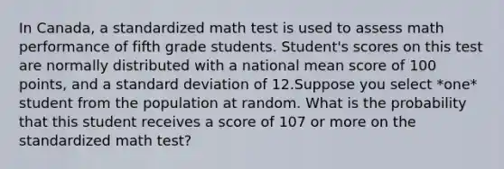 In Canada, a standardized math test is used to assess math performance of fifth grade students. Student's scores on this test are normally distributed with a national mean score of 100 points, and a standard deviation of 12.Suppose you select *one* student from the population at random. What is the probability that this student receives a score of 107 or more on the standardized math test?