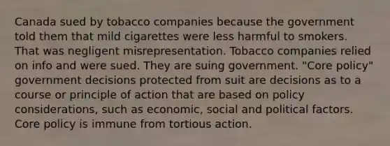 Canada sued by tobacco companies because the government told them that mild cigarettes were less harmful to smokers. That was negligent misrepresentation. Tobacco companies relied on info and were sued. They are suing government. "Core policy" government decisions protected from suit are decisions as to a course or principle of action that are based on policy considerations, such as economic, social and political factors. Core policy is immune from tortious action.