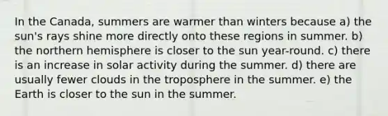 In the Canada, summers are warmer than winters because a) the sun's rays shine more directly onto these regions in summer. b) the northern hemisphere is closer to the sun year-round. c) there is an increase in solar activity during the summer. d) there are usually fewer clouds in the troposphere in the summer. e) the Earth is closer to the sun in the summer.