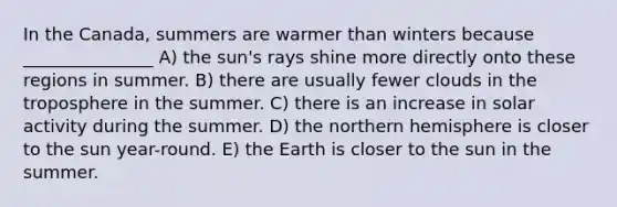 In the Canada, summers are warmer than winters because _______________ A) the sun's rays shine more directly onto these regions in summer. B) there are usually fewer clouds in the troposphere in the summer. C) there is an increase in solar activity during the summer. D) the northern hemisphere is closer to the sun year-round. E) the Earth is closer to the sun in the summer.