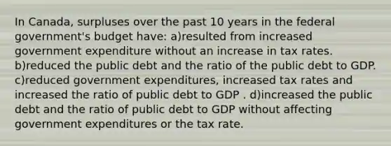 In Canada, surpluses over the past 10 years in the federal government's budget have: a)resulted from increased government expenditure without an increase in tax rates. b)reduced the public debt and the ratio of the public debt to GDP. c)reduced government expenditures, increased tax rates and increased the ratio of public debt to GDP . d)increased the public debt and the ratio of public debt to GDP without affecting government expenditures or the tax rate.