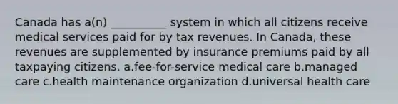 Canada has a(n) __________ system in which all citizens receive medical services paid for by tax revenues. In Canada, these revenues are supplemented by insurance premiums paid by all taxpaying citizens. a.fee-for-service medical care b.managed care c.health maintenance organization d.universal health care