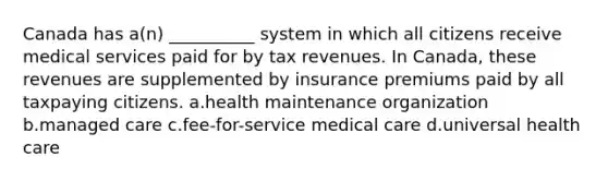 Canada has a(n) __________ system in which all citizens receive medical services paid for by tax revenues. In Canada, these revenues are supplemented by insurance premiums paid by all taxpaying citizens. a.health maintenance organization b.managed care c.fee-for-service medical care d.universal health care