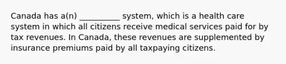 Canada has a(n) __________ system, which is a health care system in which all citizens receive medical services paid for by tax revenues. In Canada, these revenues are supplemented by insurance premiums paid by all taxpaying citizens.