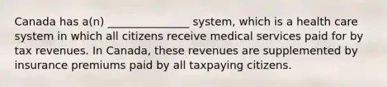 Canada has a(n) _______________ system, which is a health care system in which all citizens receive medical services paid for by tax revenues. In Canada, these revenues are supplemented by insurance premiums paid by all taxpaying citizens.