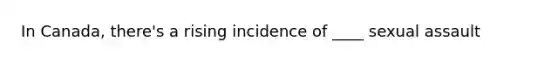 In Canada, there's a rising incidence of ____ sexual assault