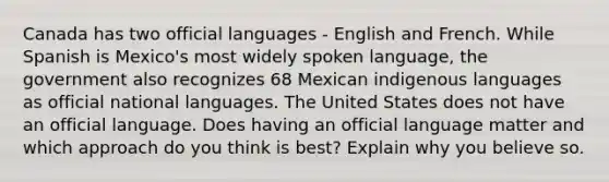 Canada has two official languages - English and French. While Spanish is Mexico's most widely spoken language, the government also recognizes 68 Mexican indigenous languages as official national languages. The United States does not have an official language. Does having an official language matter and which approach do you think is best? Explain why you believe so.