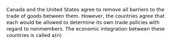 Canada and the United States agree to remove all barriers to the trade of goods between them. However, the countries agree that each would be allowed to determine its own trade policies with regard to nonmembers. The economic integration between these countries is called a(n)