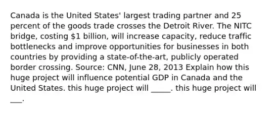 Canada is the United​ States' largest trading partner and 25 percent of the goods trade crosses the Detroit River. The NITC​ bridge, costing​ 1 billion, will increase​ capacity, reduce traffic bottlenecks and improve opportunities for businesses in both countries by providing a​ state-of-the-art, publicly operated border crossing. ​Source: CNN, June​ 28, 2013 Explain how this huge project will influence potential GDP in Canada and the United States. this huge project will _____. this huge project will ___.