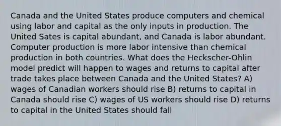 Canada and the United States produce computers and chemical using labor and capital as the only inputs in production. The United Sates is capital abundant, and Canada is labor abundant. Computer production is more labor intensive than chemical production in both countries. What does the Heckscher-Ohlin model predict will happen to wages and returns to capital after trade takes place between Canada and the United States? A) wages of Canadian workers should rise B) returns to capital in Canada should rise C) wages of US workers should rise D) returns to capital in the United States should fall