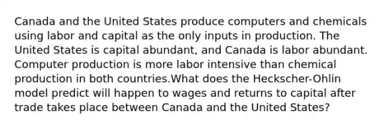 Canada and the United States produce computers and chemicals using labor and capital as the only inputs in production. The United States is capital abundant, and Canada is labor abundant. Computer production is more labor intensive than chemical production in both countries.What does the Heckscher-Ohlin model predict will happen to wages and returns to capital after trade takes place between Canada and the United States?