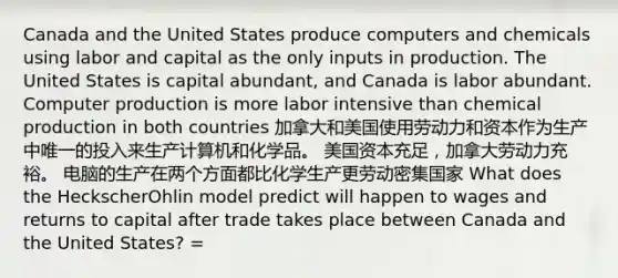 Canada and the United States produce computers and chemicals using labor and capital as the only inputs in production. The United States is capital abundant, and Canada is labor abundant. Computer production is more labor intensive than chemical production in both countries 加拿大和美国使用劳动力和资本作为生产中唯一的投入来生产计算机和化学品。 美国资本充足，加拿大劳动力充裕。 电脑的生产在两个方面都比化学生产更劳动密集国家 What does the HeckscherOhlin model predict will happen to wages and returns to capital after trade takes place between Canada and the United States? =