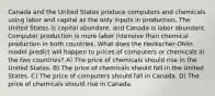 Canada and the United States produce computers and chemicals using labor and capital as the only inputs in production. The United States is capital abundant, and Canada is labor abundant. Computer production is more labor intensive than chemical production in both countries. What does the Heckscher-Ohlin model predict will happen to prices of computers or chemicals in the two countries? A) The price of chemicals should rise in the United States. B) The price of chemicals should fall in the United States. C) The price of computers should fall in Canada. D) The price of chemicals should rise in Canada.