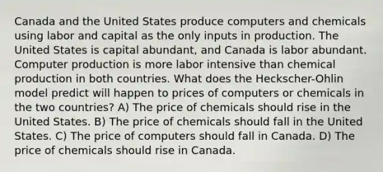 Canada and the United States produce computers and chemicals using labor and capital as the only inputs in production. The United States is capital abundant, and Canada is labor abundant. Computer production is more labor intensive than chemical production in both countries. What does the Heckscher-Ohlin model predict will happen to prices of computers or chemicals in the two countries? A) The price of chemicals should rise in the United States. B) The price of chemicals should fall in the United States. C) The price of computers should fall in Canada. D) The price of chemicals should rise in Canada.