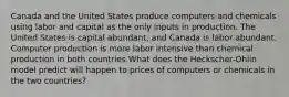 Canada and the United States produce computers and chemicals using labor and capital as the only inputs in production. The United States is capital abundant, and Canada is labor abundant. Computer production is more labor intensive than chemical production in both countries.What does the Heckscher-Ohlin model predict will happen to prices of computers or chemicals in the two countries?