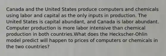 Canada and the United States produce computers and chemicals using labor and capital as the only inputs in production. The United States is capital abundant, and Canada is labor abundant. Computer production is more labor intensive than chemical production in both countries.What does the Heckscher-Ohlin model predict will happen to prices of computers or chemicals in the two countries?