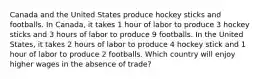 Canada and the United States produce hockey sticks and footballs. In Canada, it takes 1 hour of labor to produce 3 hockey sticks and 3 hours of labor to produce 9 footballs. In the United States, it takes 2 hours of labor to produce 4 hockey stick and 1 hour of labor to produce 2 footballs. Which country will enjoy higher wages in the absence of trade?