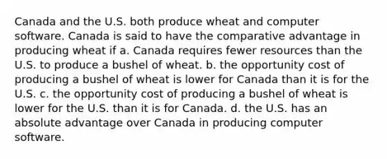 Canada and the U.S. both produce wheat and computer software. Canada is said to have the comparative advantage in producing wheat if a. Canada requires fewer resources than the U.S. to produce a bushel of wheat. b. the opportunity cost of producing a bushel of wheat is lower for Canada than it is for the U.S. c. the opportunity cost of producing a bushel of wheat is lower for the U.S. than it is for Canada. d. the U.S. has an absolute advantage over Canada in producing computer software.