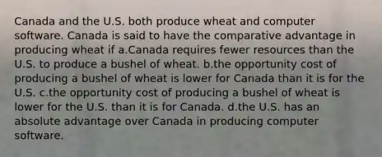 Canada and the U.S. both produce wheat and computer software. Canada is said to have the comparative advantage in producing wheat if a.Canada requires fewer resources than the U.S. to produce a bushel of wheat. b.the opportunity cost of producing a bushel of wheat is lower for Canada than it is for the U.S. c.the opportunity cost of producing a bushel of wheat is lower for the U.S. than it is for Canada. d.the U.S. has an absolute advantage over Canada in producing computer software.