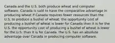 Canada and the U.S. both produce wheat and computer software. Canada is said to have the comparative advantage in producing wheat if Canada requires fewer resources than the U.S. to produce a bushel of wheat. the opportunity cost of producing a bushel of wheat is lower for Canada than it is for the U.S. the opportunity cost of producing a bushel of wheat is lower for the U.S. than it is for Canada. the U.S. has an absolute advantage over Canada in producing computer software.