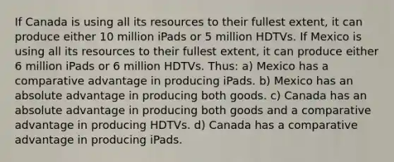 If Canada is using all its resources to their fullest extent, it can produce either 10 million iPads or 5 million HDTVs. If Mexico is using all its resources to their fullest extent, it can produce either 6 million iPads or 6 million HDTVs. Thus: a) Mexico has a comparative advantage in producing iPads. b) Mexico has an absolute advantage in producing both goods. c) Canada has an absolute advantage in producing both goods and a comparative advantage in producing HDTVs. d) Canada has a comparative advantage in producing iPads.