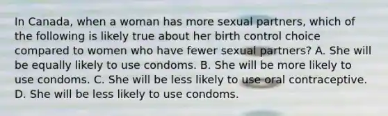 In Canada, when a woman has more sexual partners, which of the following is likely true about her birth control choice compared to women who have fewer sexual partners? A. She will be equally likely to use condoms. B. She will be more likely to use condoms. C. She will be less likely to use oral contraceptive. D. She will be less likely to use condoms.