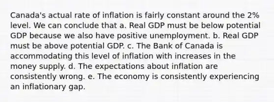 Canada's actual rate of inflation is fairly constant around the 2% level. We can conclude that a. Real GDP must be below potential GDP because we also have positive unemployment. b. Real GDP must be above potential GDP. c. The Bank of Canada is accommodating this level of inflation with increases in the money supply. d. The expectations about inflation are consistently wrong. e. The economy is consistently experiencing an inflationary gap.