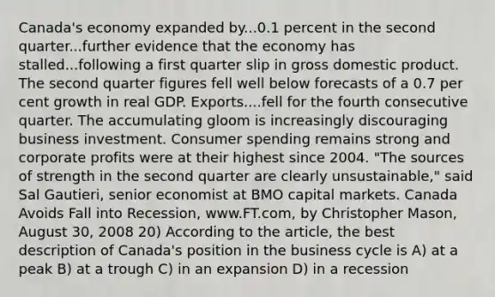 Canada's economy expanded by...0.1 percent in the second quarter...further evidence that the economy has stalled...following a first quarter slip in gross domestic product. The second quarter figures fell well below forecasts of a 0.7 per cent growth in real GDP. Exports....fell for the fourth consecutive quarter. The accumulating gloom is increasingly discouraging business investment. Consumer spending remains strong and corporate profits were at their highest since 2004. "The sources of strength in the second quarter are clearly unsustainable," said Sal Gautieri, senior economist at BMO capital markets. Canada Avoids Fall into Recession, www.FT.com, by Christopher Mason, August 30, 2008 20) According to the article, the best description of Canada's position in the business cycle is A) at a peak B) at a trough C) in an expansion D) in a recession