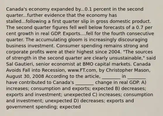 Canada's economy expanded by...0.1 percent in the second quarter...further evidence that the economy has stalled...following a first quarter slip in gross domestic product. The second quarter figures fell well below forecasts of a 0.7 per cent growth in real GDP. Exports....fell for the fourth consecutive quarter. The accumulating gloom is increasingly discouraging business investment. Consumer spending remains strong and corporate profits were at their highest since 2004. "The sources of strength in the second quarter are clearly unsustainable," said Sal Gautieri, senior economist at BMO capital markets. Canada Avoids Fall into Recession, www.FT.com, by Christopher Mason, August 30, 2008 According to the article, ________ in ________ have contributed to Canada's ________ change in real GDP. A) increases; consumption and exports; expected B) decreases; exports and investment; unexpected C) increases; consumption and investment; unexpected D) decreases; exports and government spending; expected