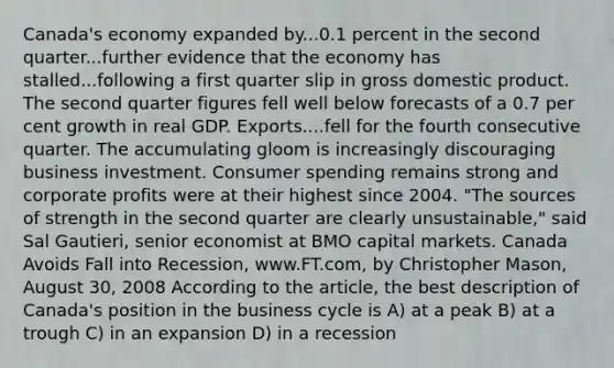 Canada's economy expanded by...0.1 percent in the second quarter...further evidence that the economy has stalled...following a first quarter slip in gross domestic product. The second quarter figures fell well below forecasts of a 0.7 per cent growth in real GDP. Exports....fell for the fourth consecutive quarter. The accumulating gloom is increasingly discouraging business investment. Consumer spending remains strong and corporate profits were at their highest since 2004. "The sources of strength in the second quarter are clearly unsustainable," said Sal Gautieri, senior economist at BMO capital markets. Canada Avoids Fall into Recession, www.FT.com, by Christopher Mason, August 30, 2008 According to the article, the best description of Canada's position in the business cycle is A) at a peak B) at a trough C) in an expansion D) in a recession