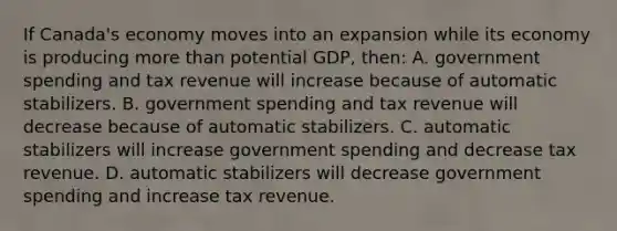 If Canada's economy moves into an expansion while its economy is producing more than potential GDP, then: A. government spending and tax revenue will increase because of automatic stabilizers. B. government spending and tax revenue will decrease because of automatic stabilizers. C. automatic stabilizers will increase government spending and decrease tax revenue. D. automatic stabilizers will decrease government spending and increase tax revenue.