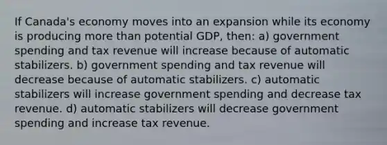 If Canada's economy moves into an expansion while its economy is producing more than potential GDP, then: a) government spending and tax revenue will increase because of automatic stabilizers. b) government spending and tax revenue will decrease because of automatic stabilizers. c) automatic stabilizers will increase government spending and decrease tax revenue. d) automatic stabilizers will decrease government spending and increase tax revenue.