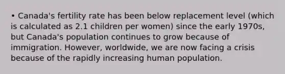 • Canada's fertility rate has been below replacement level (which is calculated as 2.1 children per women) since the early 1970s, but Canada's population continues to grow because of immigration. However, worldwide, we are now facing a crisis because of the rapidly increasing human population.