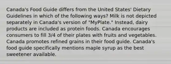 Canada's Food Guide differs from the United States' Dietary Guidelines in which of the following ways? Milk is not depicted separately in Canada's version of "MyPlate." Instead, dairy products are included as protein foods. Canada encourages consumers to fill 3/4 of their plates with fruits and vegetables. Canada promotes refined grains in their food guide. Canada's food guide specifically mentions maple syrup as the best sweetener available.