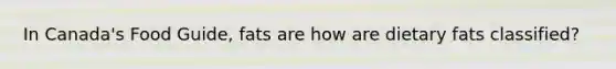 In Canada's Food Guide, fats are how are dietary fats classified?