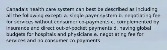 Canada's health care system can best be described as including all the following except: a. single payer system b. negotiating fee for services without consumer co-payments c. complemented by insurance and direct out-of-pocket payments d. having global budgets for hospitals and physicians e. negotiating fee for services and no consumer co-payments