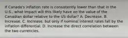 If Canada's inflation rate is consistently lower than that in the U.S., what impact will this likely have on the value of the Canadian dollar relative to the US dollar? A. Decrease. B. Increase. C. Increase, but only if nominal interest rates fall by the inflation differential. D. Increase the direct correlation between the two currencies.