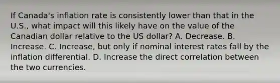 If Canada's inflation rate is consistently lower than that in the U.S., what impact will this likely have on the value of the Canadian dollar relative to the US dollar? A. Decrease. B. Increase. C. Increase, but only if nominal interest rates fall by the inflation differential. D. Increase the direct correlation between the two currencies.