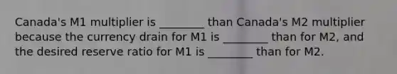 Canada's M1 multiplier is ________ than Canada's M2 multiplier because the currency drain for M1 is ________ than for M2, and the desired reserve ratio for M1 is ________ than for M2.