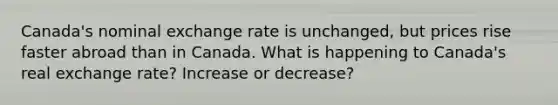 Canada's nominal exchange rate is unchanged, but prices rise faster abroad than in Canada. What is happening to Canada's real exchange rate? Increase or decrease?