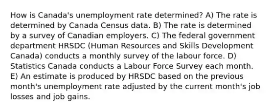 How is Canada's unemployment rate determined? A) The rate is determined by Canada Census data. B) The rate is determined by a survey of Canadian employers. C) The federal government department HRSDC (Human Resources and Skills Development Canada) conducts a monthly survey of the labour force. D) Statistics Canada conducts a Labour Force Survey each month. E) An estimate is produced by HRSDC based on the previous month's unemployment rate adjusted by the current month's job losses and job gains.