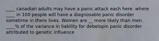 ____ canadian adults may have a panic attack each here. where ____ in 100 people will have a diagnosable panic disorder sometime in there lives. Women are __ more likely than men. ____% of the variance in liability for debelopin panic disorder attributed to genetic influence