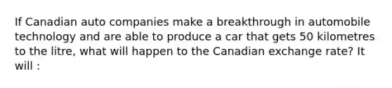 If Canadian auto companies make a breakthrough in automobile technology and are able to produce a car that gets 50 kilometres to the​ litre, what will happen to the Canadian exchange​ rate? It will :