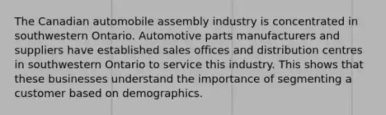 The Canadian automobile assembly industry is concentrated in southwestern Ontario. Automotive parts manufacturers and suppliers have established sales offices and distribution centres in southwestern Ontario to service this industry. This shows that these businesses understand the importance of segmenting a customer based on demographics.