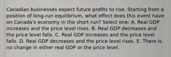 Canadian businesses expect future profits to rise. Starting from a position of long-run equilibrium, what effect does this event have on Canada's economy in the short run? Select one: A. Real GDP increases and the price level rises. B. Real GDP decreases and the price level falls. C. Real GDP increases and the price level falls. D. Real GDP decreases and the price level rises. E. There is no change in either real GDP or the price level.