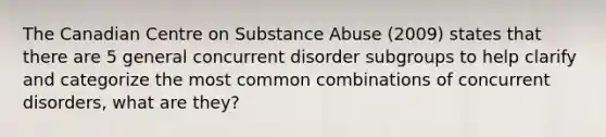 The Canadian Centre on Substance Abuse (2009) states that there are 5 general concurrent disorder subgroups to help clarify and categorize the most common combinations of concurrent disorders, what are they?