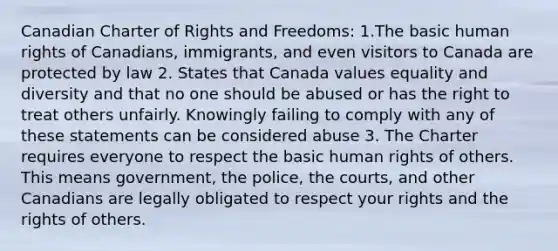 Canadian Charter of Rights and Freedoms: 1.The basic human rights of Canadians, immigrants, and even visitors to Canada are protected by law 2. States that Canada values equality and diversity and that no one should be abused or has the right to treat others unfairly. Knowingly failing to comply with any of these statements can be considered abuse 3. The Charter requires everyone to respect the basic human rights of others. This means government, the police, the courts, and other Canadians are legally obligated to respect your rights and the rights of others.