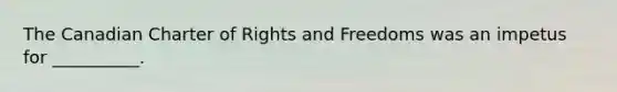 The Canadian Charter of Rights and Freedoms was an impetus for __________.