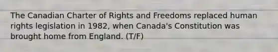 The Canadian Charter of Rights and Freedoms replaced human rights legislation in 1982, when Canada's Constitution was brought home from England. (T/F)